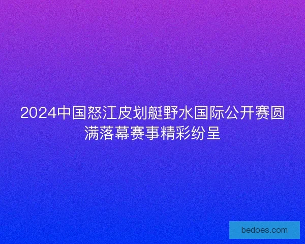 2024中国怒江皮划艇野水国际公开赛圆满落幕赛事精彩纷呈