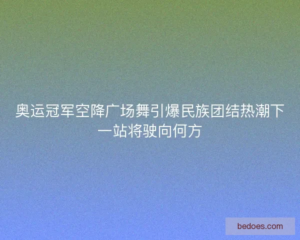 奥运冠军空降广场舞引爆民族团结热潮下一站将驶向何方