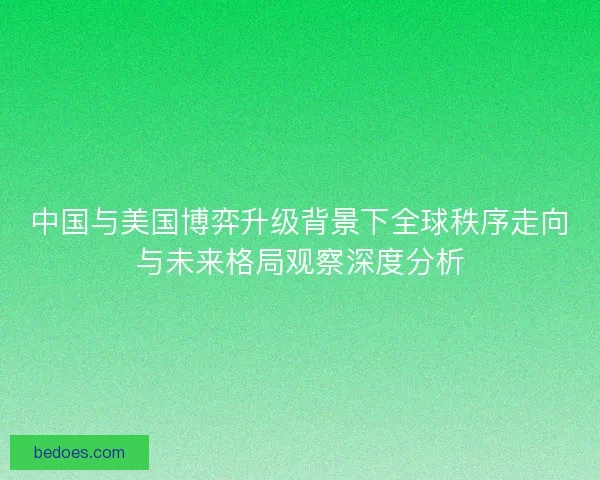 中国与美国博弈升级背景下全球秩序走向与未来格局观察深度分析