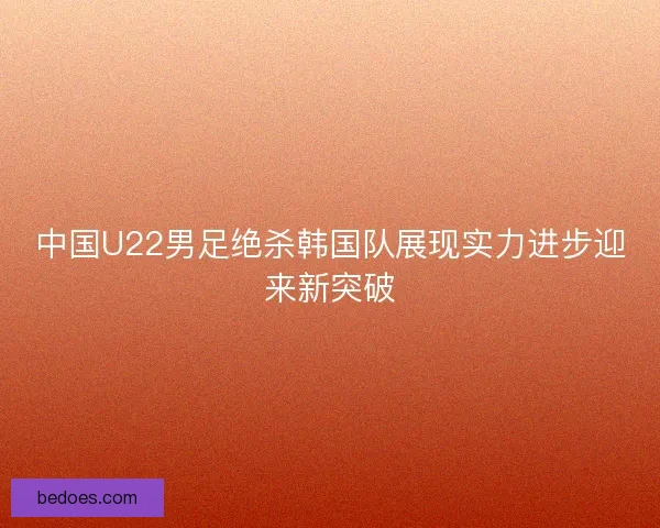 中国U22男足绝杀韩国队展现实力进步迎来新突破