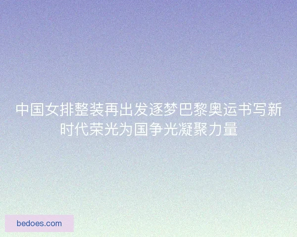 中国女排整装再出发逐梦巴黎奥运书写新时代荣光为国争光凝聚力量