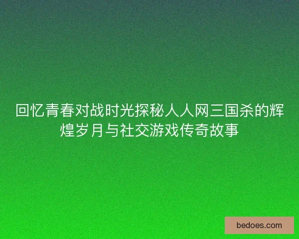 回忆青春对战时光探秘人人网三国杀的辉煌岁月与社交游戏传奇故事